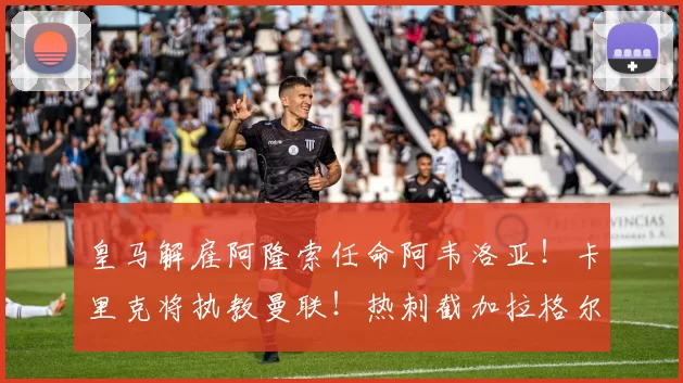 皇马解雇阿隆索任命阿韦洛亚！卡里克将执教曼联！热刺截加拉格尔